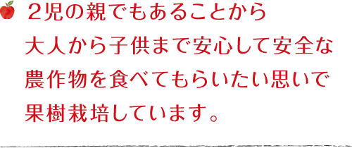 2児の親でもあることから大人から子供まで安心して安全な農作物を食べてもらいたい思いで果樹栽培しています。