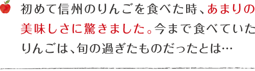 初めて信州のりんごを食べた時、あまりの美味しさに驚きました。今まで食べていたりんごは、旬の過ぎたものだったとは…