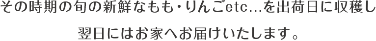 その時期の旬の新鮮なもも・りんごetc...を出荷日に収穫し翌日にはお家へお届けいたします。
