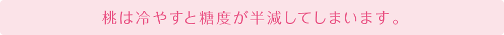 桃は冷やすと糖度が半減してしまいます。